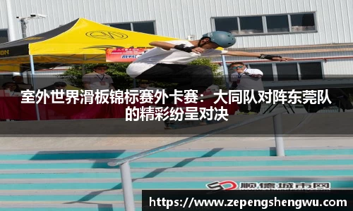 室外世界滑板锦标赛外卡赛：大同队对阵东莞队的精彩纷呈对决